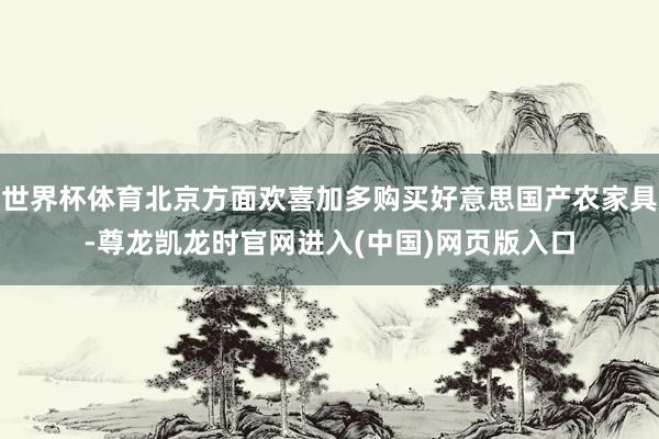 世界杯体育北京方面欢喜加多购买好意思国产农家具-尊龙凯龙时官网进入(中国)网页版入口