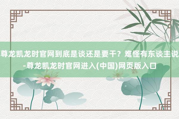 尊龙凯龙时官网到底是谈还是要干？难怪有东谈主说-尊龙凯龙时官网进入(中国)网页版入口