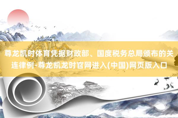尊龙凯时体育凭据财政部、国度税务总局颁布的关连律例-尊龙凯龙时官网进入(中国)网页版入口