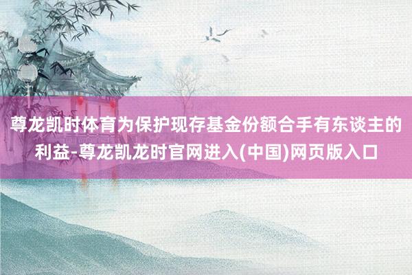 尊龙凯时体育为保护现存基金份额合手有东谈主的利益-尊龙凯龙时官网进入(中国)网页版入口