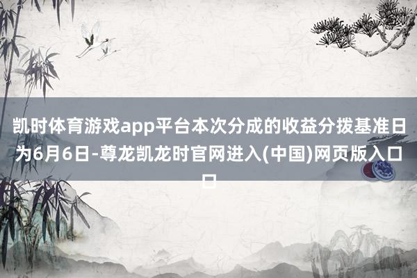凯时体育游戏app平台本次分成的收益分拨基准日为6月6日-尊龙凯龙时官网进入(中国)网页版入口