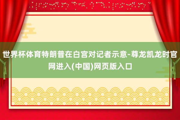 世界杯体育特朗普在白宫对记者示意-尊龙凯龙时官网进入(中国)网页版入口