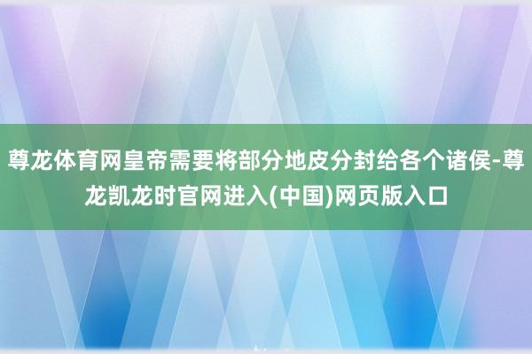 尊龙体育网皇帝需要将部分地皮分封给各个诸侯-尊龙凯龙时官网进入(中国)网页版入口