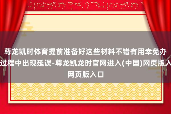 尊龙凯时体育提前准备好这些材料不错有用幸免办理过程中出现延误-尊龙凯龙时官网进入(中国)网页版入口