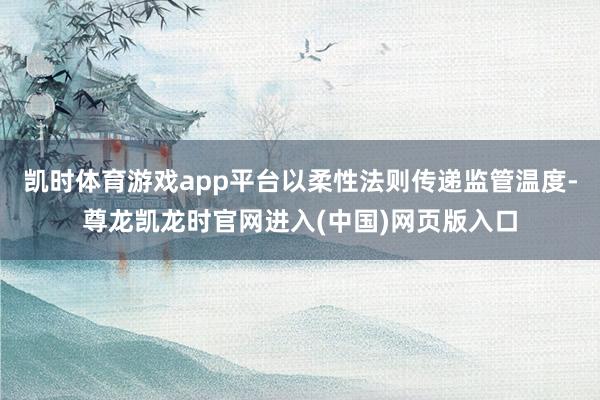 凯时体育游戏app平台以柔性法则传递监管温度-尊龙凯龙时官网进入(中国)网页版入口