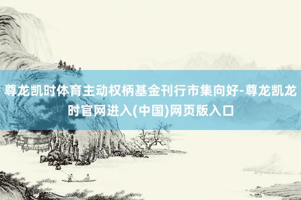 尊龙凯时体育主动权柄基金刊行市集向好-尊龙凯龙时官网进入(中国)网页版入口