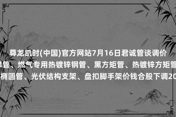 尊龙凯时(中国)官方网站7月16日君诚管谈调价信息:热镀锌圆管、直缝焊管、燃气专用热镀锌钢管、黑方矩管、热镀锌方矩管、衬塑复合管、大棚椭圆管、光伏结构支架、盘扣脚手架价钱合股下调20元/吨；热镀锌无缝管施行2024年7月17日价钱；涂塑复合管、预涂覆热浸锌钢管施行2025年1月9日战略。-尊龙凯龙时官网进入(中国)网页版入口