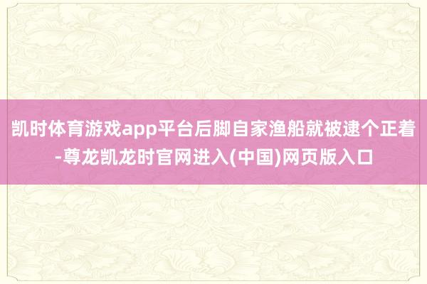 凯时体育游戏app平台后脚自家渔船就被逮个正着-尊龙凯龙时官网进入(中国)网页版入口