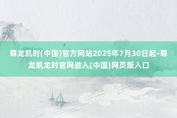 尊龙凯时(中国)官方网站2025年7月30日起-尊龙凯龙时官网进入(中国)网页版入口