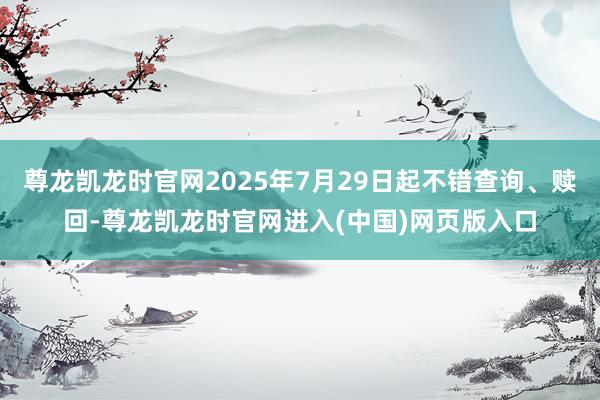 尊龙凯龙时官网2025年7月29日起不错查询、赎回-尊龙凯龙时官网进入(中国)网页版入口