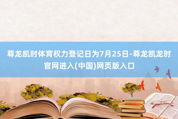 尊龙凯时体育权力登记日为7月25日-尊龙凯龙时官网进入(中国)网页版入口