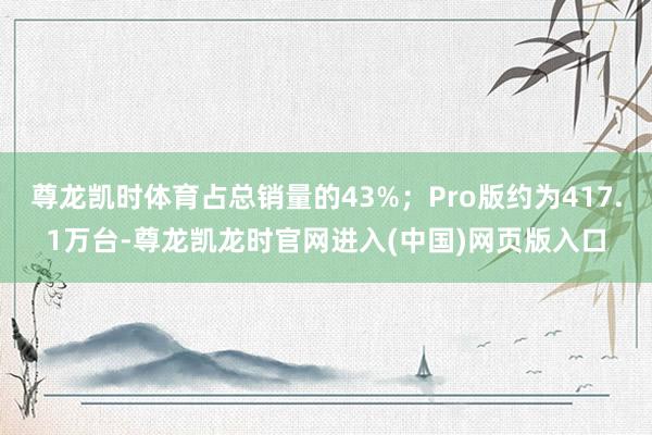 尊龙凯时体育占总销量的43%；Pro版约为417.1万台-尊龙凯龙时官网进入(中国)网页版入口