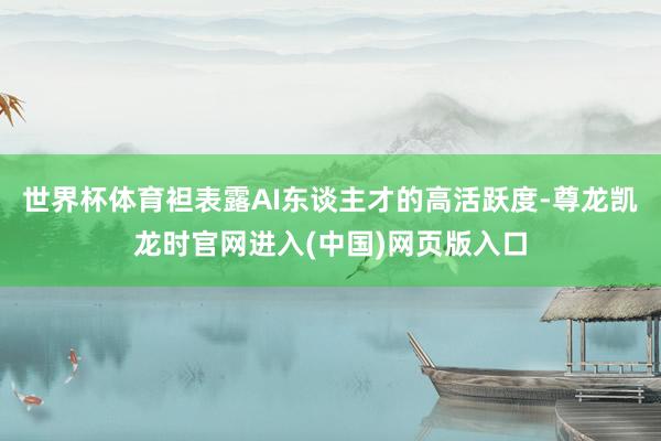 世界杯体育袒表露AI东谈主才的高活跃度-尊龙凯龙时官网进入(中国)网页版入口