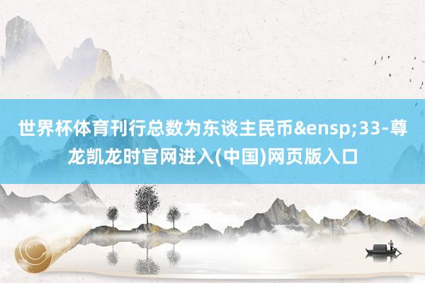 世界杯体育刊行总数为东谈主民币&ensp;33-尊龙凯龙时官网进入(中国)网页版入口