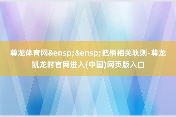 尊龙体育网&ensp;&ensp;把柄相关轨则-尊龙凯龙时官网进入(中国)网页版入口