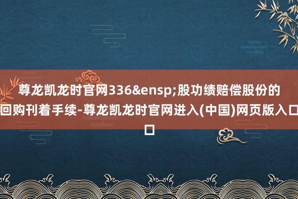 尊龙凯龙时官网336&ensp;股功绩赔偿股份的回购刊着手续-尊龙凯龙时官网进入(中国)网页版入口