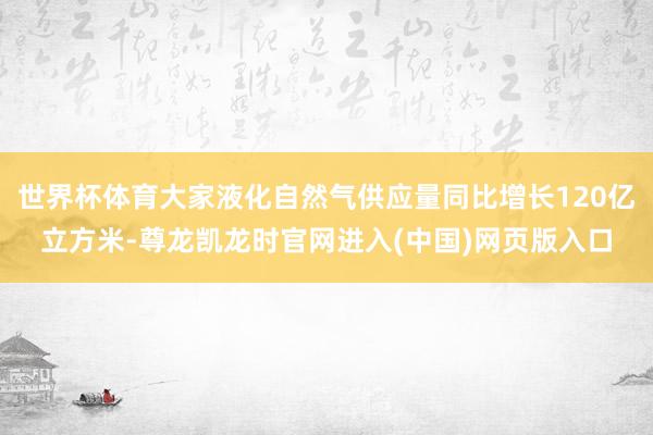 世界杯体育大家液化自然气供应量同比增长120亿立方米-尊龙凯龙时官网进入(中国)网页版入口