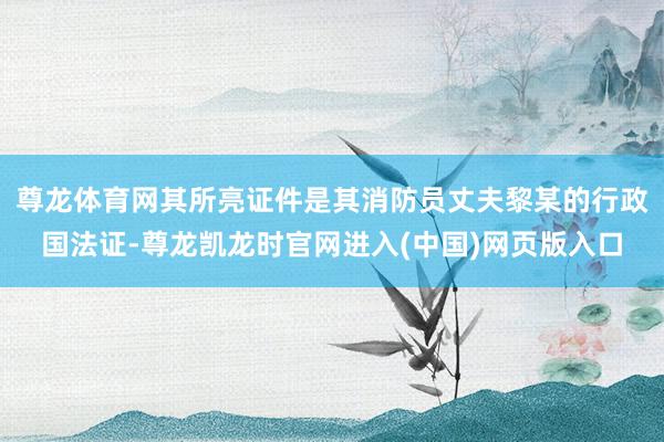 尊龙体育网其所亮证件是其消防员丈夫黎某的行政国法证-尊龙凯龙时官网进入(中国)网页版入口