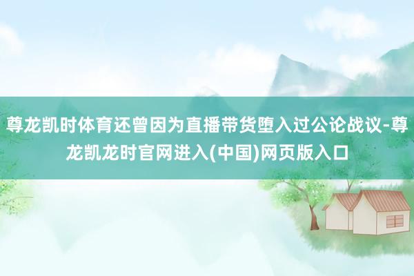 尊龙凯时体育还曾因为直播带货堕入过公论战议-尊龙凯龙时官网进入(中国)网页版入口