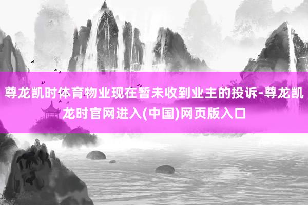 尊龙凯时体育物业现在暂未收到业主的投诉-尊龙凯龙时官网进入(中国)网页版入口