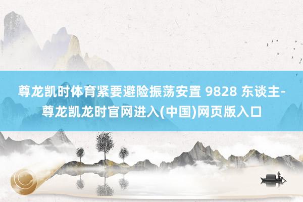 尊龙凯时体育紧要避险振荡安置 9828 东谈主-尊龙凯龙时官网进入(中国)网页版入口
