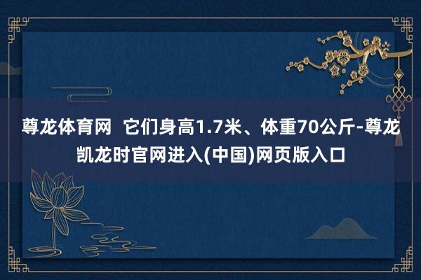 尊龙体育网 它们身高1.7米、体重70公斤-尊龙凯龙时官网进入(中国)网页版入口