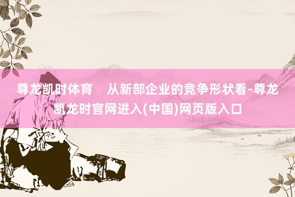 尊龙凯时体育 从新部企业的竞争形状看-尊龙凯龙时官网进入(中国)网页版入口