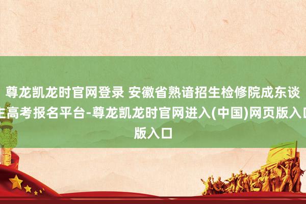 尊龙凯龙时官网登录 安徽省熟谙招生检修院成东谈主高考报名平台-尊龙凯龙时官网进入(中国)网页版入口