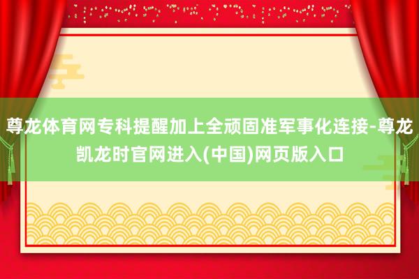 尊龙体育网专科提醒加上全顽固准军事化连接-尊龙凯龙时官网进入(中国)网页版入口