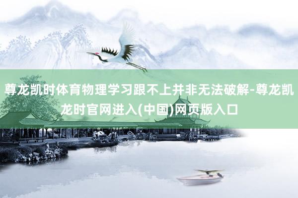 尊龙凯时体育物理学习跟不上并非无法破解-尊龙凯龙时官网进入(中国)网页版入口