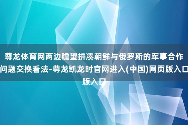 尊龙体育网两边瞻望拼凑朝鲜与俄罗斯的军事合作问题交换看法-尊龙凯龙时官网进入(中国)网页版入口