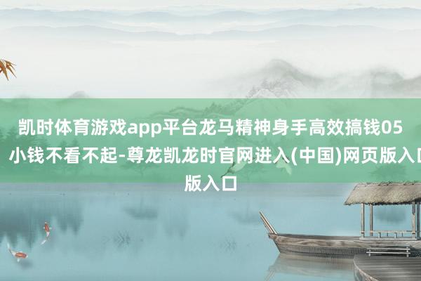 凯时体育游戏app平台龙马精神身手高效搞钱05、小钱不看不起-尊龙凯龙时官网进入(中国)网页版入口