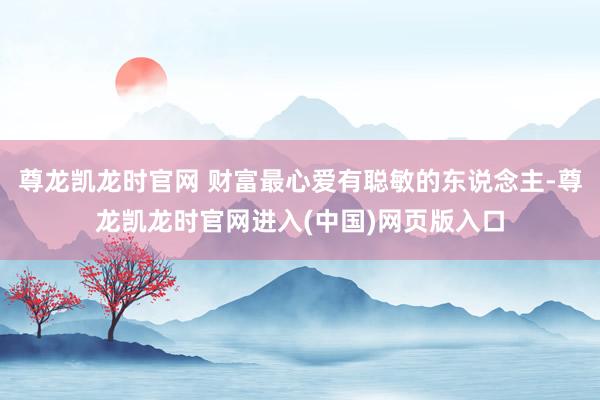 尊龙凯龙时官网 财富最心爱有聪敏的东说念主-尊龙凯龙时官网进入(中国)网页版入口