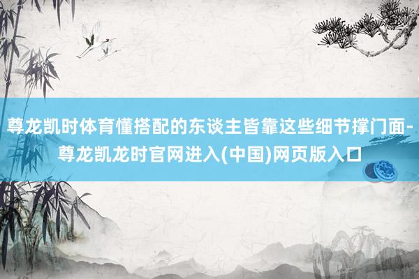 尊龙凯时体育懂搭配的东谈主皆靠这些细节撑门面-尊龙凯龙时官网进入(中国)网页版入口