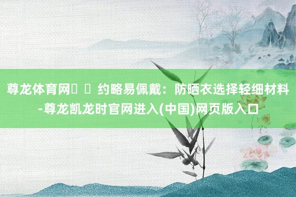尊龙体育网❇️约略易佩戴：防晒衣选择轻细材料-尊龙凯龙时官网进入(中国)网页版入口