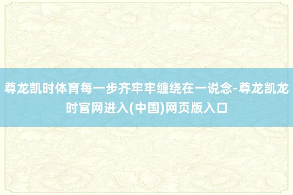 尊龙凯时体育每一步齐牢牢缠绕在一说念-尊龙凯龙时官网进入(中国)网页版入口
