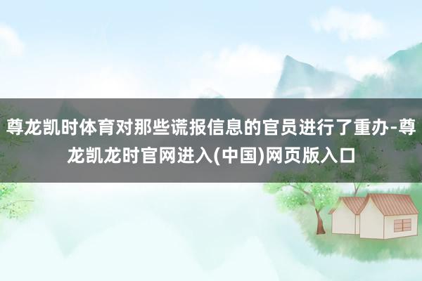 尊龙凯时体育对那些谎报信息的官员进行了重办-尊龙凯龙时官网进入(中国)网页版入口
