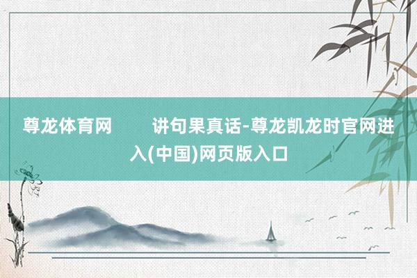 尊龙体育网        讲句果真话-尊龙凯龙时官网进入(中国)网页版入口