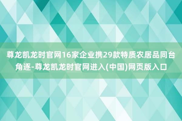 尊龙凯龙时官网16家企业携29款特质农居品同台角逐-尊龙凯龙时官网进入(中国)网页版入口