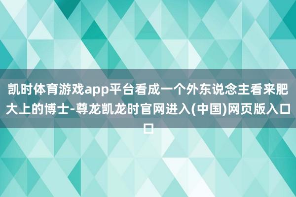 凯时体育游戏app平台看成一个外东说念主看来肥大上的博士-尊龙凯龙时官网进入(中国)网页版入口