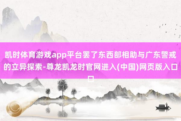 凯时体育游戏app平台罢了东西部相助与广东警戒的立异探索-尊龙凯龙时官网进入(中国)网页版入口