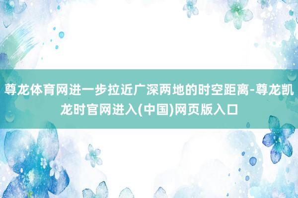 尊龙体育网进一步拉近广深两地的时空距离-尊龙凯龙时官网进入(中国)网页版入口