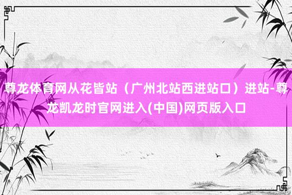 尊龙体育网从花皆站（广州北站西进站口）进站-尊龙凯龙时官网进入(中国)网页版入口