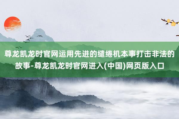尊龙凯龙时官网运用先进的缱绻机本事打击非法的故事-尊龙凯龙时官网进入(中国)网页版入口