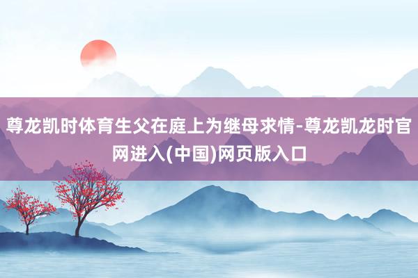 尊龙凯时体育生父在庭上为继母求情-尊龙凯龙时官网进入(中国)网页版入口