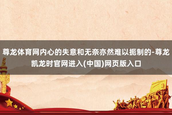 尊龙体育网内心的失意和无奈亦然难以扼制的-尊龙凯龙时官网进入(中国)网页版入口