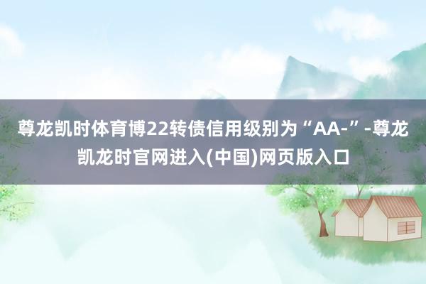 尊龙凯时体育博22转债信用级别为“AA-”-尊龙凯龙时官网进入(中国)网页版入口