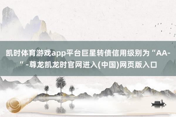 凯时体育游戏app平台巨星转债信用级别为“AA-”-尊龙凯龙时官网进入(中国)网页版入口