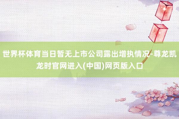 世界杯体育当日暂无上市公司露出增执情况-尊龙凯龙时官网进入(中国)网页版入口