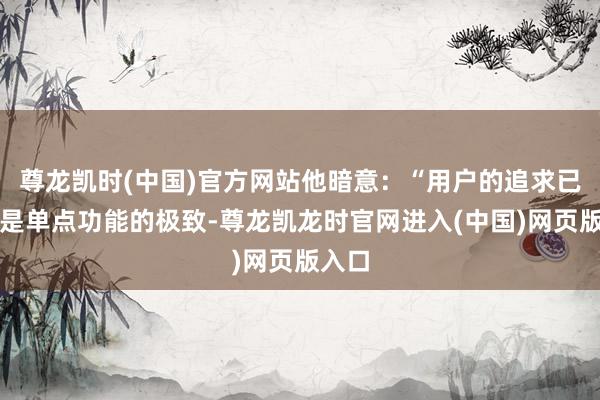 尊龙凯时(中国)官方网站他暗意：“用户的追求已不再是单点功能的极致-尊龙凯龙时官网进入(中国)网页版入口